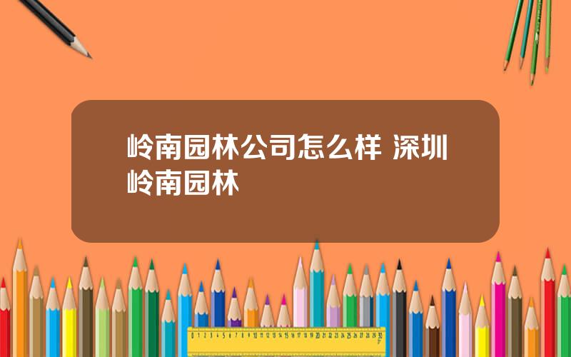 岭南园林公司怎么样 深圳岭南园林